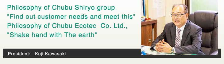 Philosophy of Chubu Shiryo group 'Find out customer needs and meet this' Philosophy of Chubu Ecotec Co. Ltd., 'Ahake hand with The earth'   President: Koji Kawasaki